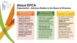 About EPCA
Organisation - Advisory Bodies to the Board of Directors
Supply Chain Program
Committee (SCPC)
• The SCPC comprises
experts in chemical
supply chains, assists in
the organization of
supply chain workshops,
seminars and think tanks
as well as supply chain
activities at the Annual
Meetings. It also
proposes to the Board
chemical supply chain
projects of interest to
the industry.
Talent and Diversity
Inclusion Council (TDIC)
• Established in June 2015,
TDIC’s role is to support
and oversee EPCA
diversity activities to the
benefit of the chemical
business community. The
TDIC develops and
promotes diversity
inclusion best practices
from within and outside
the chemical business
community in the EPCA
membership base and
the general public.
Young EPCA Think Tank
(YETT)
• The YETT is mandated by
the EPCA Board to
support education
(STEM) and
communication projects
in their respective
organisations.
The YETT challenges
EPCA’s activities and
strategy, and assists in
the selection of themes
for meetings and
workshops as well as new
topics or activities.
 