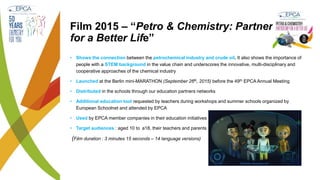 Film 2015 – “Petro & Chemistry: Partnership
for a Better Life”
• Shows the connection between the petrochemical industry and crude oil. It also shows the importance of
people with a STEM background in the value chain and underscores the innovative, multi-disciplinary and
cooperative approaches of the chemical industry
• Launched at the Berlin mini-MARATHON (September 26th, 2015) before the 49th EPCA Annual Meeting
• Distributed in the schools through our education partners networks
• Additional education tool requested by teachers during workshops and summer schools organized by
European Schoolnet and attended by EPCA
• Used by EPCA member companies in their education initiatives
• Target audiences : aged 10 to a18, their teachers and parents
(Film duration : 3 minutes 15 seconds – 14 language versions)
 
