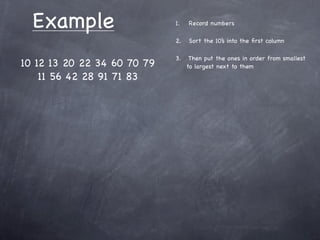 Example                    1.   Record numbers

                             2.   Sort the 10’s into the ﬁrst column

                             3.    Then put the ones in order from smallest
10 12 13 20 22 34 60 70 79        to largest next to them
    11 56 42 28 91 71 83
 