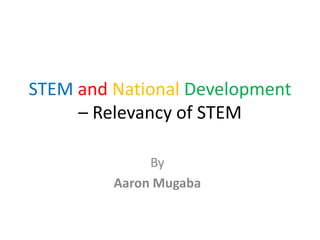 STEM and National Development 
– Relevancy of STEM 
By 
Aaron Mugaba 
 