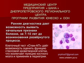 МЕДИЦИНСКИЙ ЦЕНТР
ПРЕДПРИЯТИЯ « ШАНА »
ДНЕПРОПЕТРОВСКОГО РЕГИОНАЛЬНОГО
ЦЕНТРА
ПРОГРАММ РАЗВИТИЯ ЮНЕСКО и ООН
Ранняя диагностика дает
возможность выявить
начальные признаки
болезни, за 7-10 лет до
возникновения развёрнутого
процесса.
Клеточный тест «Стем-АП» даёт
возможность оценить функцию
стволовой кроветворной клетки,
что исключает пункцию костного
мозга и применим в педиатрии.

prykhod7@gmail.com
www.unistem.ya.ru

 