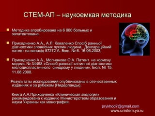 СТЕМ-АП – наукоемкая методика
 Методика апробирована на 6 000 больных и
запатентована.
 Приходченко А.А., А.Л. Коваленко Спосіб ранньої
діагностики злоякісних пухлин людини. Деклараційний
патент на винахід 57272 А. Бюл. № 6. 16.06.2003.
 Приходченко А.А., Молчанова О.А. Патент на корисну
модель № 34498 «Спосіб ранньої клітинної діагностики
мієлодиспластичного синдрому у людини». Бюл. № 15.
11.08.2008.
Результаты исследований опубликованы в отечественных
изданиях и за рубежом (Нидерланды).
Книга А.А.Приходченко «Клиническая экология»
рекомендована к изданию Министерством образования и
науки Украины как монография.
prykhod7@gmail.com
www.unistem.ya.ru

 