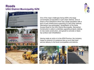 Roads  UGU District Municipality KZN One of the major challenges facing KZN is the large concentration of population in peri-urban districts. One of these is Port Shepstone which has a large population with a lack of road infrastructure supporting it’s peri-urban districts. Stemashan has participated  rehabilitation of the Node Access Road for the UGU District Municipality. Stemashan Construction is able to undertake upgrading projects relating to new roads construction, and gravel to concrete or black top surface road rehabilitation. Having made an entry in to the KZN Province, the company hopes to entrench it’s presence here so as to fast track service delivery to the local municipalities and districts.  SC 