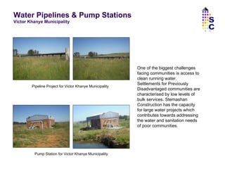 Water Pipelines & Pump Stations  Victor Khanye Municipality One of the biggest challenges facing communities is access to clean running water. Settlements for Previously Disadvantaged communities are characterised by low levels of bulk services. Stemashan Construction has the capacity for large water projects which contributes towards addressing the water and sanitation needs of poor communities.  Pipeline Project for Victor Khanye Municipality Pump Station for Victor Khanye Municipality SC 