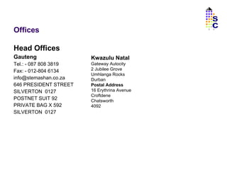 Offices Head Offices Gauteng Tel.: - 087 808 3819 Fax: - 012-804 6134 [email_address] 646 PRESIDENT STREET SILVERTON  0127 POSTNET SUIT 92 PRIVATE BAG X 592 SILVERTON  0127 Kwazulu Natal Gateway Autocity 2 Jubilee Grove Umhlanga Rocks Durban Postal Address 16 Erythrina Avenue Croftdene Chatsworth 4092 SC 
