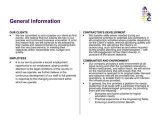 General Information OUR CLIENTS We are committed to and consider our client as first priority. We believe that our Clients are key to our success and continued business innovation. It is for this reason that, we will continue to be advised by their needs and respond thereto by providing them with the very best service, in meeting their objectives within reasonable time, budget and quality. EMPLOYEES It is our aim to provide a sound employment opportunity to our employees, paying careful attention to the legal conditions of the country in which we operate, we further believe in the continuous development of our staff to full potential in response to the changing environment within which we operate.  CONTRACTOR’S DEVELOPMENT We transfer skills where needed during our operational activities to potential sub-contractors in all construction activities where possible depending on the Client’s needs, without sacrificing quality and standards. We will advice the Client’s on outsourcing, such activities as and when required during project planning and implementation – with the full engagement of the Client directly, in pursuant of the above objective. COMMUNITIES AND ENVIRONMENT Our company provides a safe environment at all times during and after the completed operations. Where need arises, and within reach, we will advice on the mechanisms that will ensure that, the environment is restored to its original state- General and selective skill will be provided free, during operations, to enable them to operate and maintain the infrastructure provided . In general, the firm provides a platform for needy student(s) of all races with a particular emphasis to previously disadvantaged groupings, by providing them with the following: Bursaries and loans scheme for higher education needs Practical experience in the engineering fields. Ensuring Local Economic Benefit. SC 
