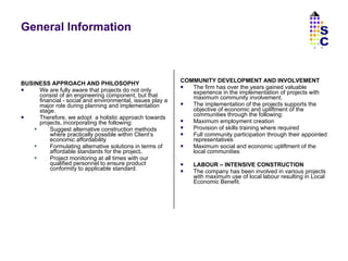 General Information BUSINESS APPROACH AND PHILOSOPHY We are fully aware that projects do not only consist of an engineering component, but that financial - social and environmental, issues play a major role during planning and implementation stage. Therefore, we adopt  a holistic approach towards projects, incorporating the following: Suggest alternative construction methods where practically possible within Client’s economic affordability Formulating alternative solutions in terms   of affordable standards for the project . Project monitoring at all times with our qualified personnel to ensure product conformity to applicable standard.  COMMUNITY DEVELOPMENT AND INVOLVEMENT The firm has over the years gained valuable experience in the implementation of projects with maximum community involvement. The implementation of the projects supports the objective of economic and upliftment of the communities through the following: Maximum employment creation Provision of skills training where required Full community participation through their appointed representatives Maximum social and economic upliftment of the local communities LABOUR – INTENSIVE CONSTRUCTION The company has been involved in various projects with maximum use of local labour resulting in Local Economic Benefit.  SC 