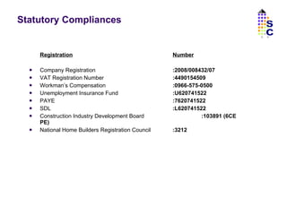 Statutory Compliances Registration Number Company Registration :2008/008432/07 VAT Registration Number :4490154509 Workman’s Compensation :0966-575-0500 Unemployment Insurance Fund :U620741522 PAYE :7620741522 SDL :L620741522 Construction Industry Development Board :103891 (6CE PE) National Home Builders Registration Council :3212 SC 