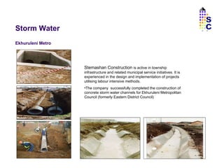 Storm Water Ekhuruleni Metro Stemashan Construction  is active in township infrastructure and related municipal service initiatives. It is experienced in the design and implementation of projects utilising labour intensive methods. The company  successfully completed the construction of  concrete storm water channels for Ekhuruleni Metropolitan Council (formerly Eastern District Council) SC 