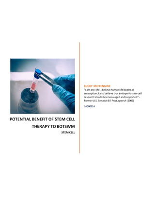 POTENTIAL BENEFIT OF STEM CELL
THERAPY TO BOTSWM
STEM CELL
LUCKY MOYENGWE
“I am pro-life.Ibelievehumanlifebeginsat
conception.Ialsobelieve thatembryonicstemcell
researchshouldbe encouragedandsupported”-
FormerU.S. SenatorBill Frist,speech(2005)
16000314
 
