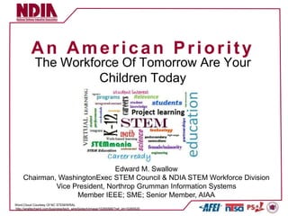 An American Priority
             The Workforce Of Tomorrow Are Your
                       Children Today




                                Edward M. Swallow
     Chairman, WashingtonExec STEM Council & NDIA STEM Workforce Division
              Vice President, Northrop Grumman Information Systems
                    Member IEEE; SME; Senior Member, AIAA
Word Cloud Courtesy Of NC STEM/WRAL
http://wraltechwire.com/business/tech_wire/biotech/image/10265566/?ref_id=10265520
 