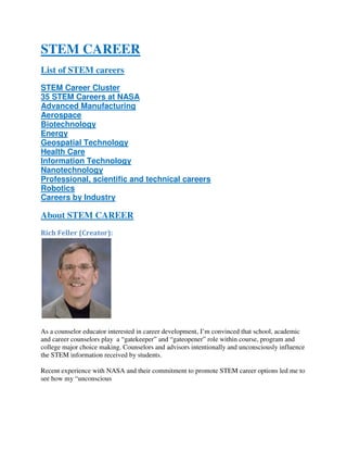 STEM CAREER
List of STEM careers
STEM Career Cluster
35 STEM Careers at NASA
Advanced Manufacturing
Aerospace
Biotechnology
Energy
Geospatial Technology
Health Care
Information Technology
Nanotechnology
Professional, scientific and technical careers
Robotics
Careers by Industry
About STEM CAREER
Rich Feller (Creator):
As a counselor educator interested in career development, I’m convinced that school, academic
and career counselors play a “gatekeeper” and “gateopener” role within course, program and
college major choice making. Counselors and advisors intentionally and unconsciously influence
the STEM information received by students.
Recent experience with NASA and their commitment to promote STEM career options led me to
see how my “unconscious
 