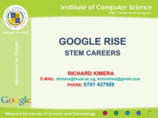 Sponsored by Google 
GOOGLE RISE 
STEM CAREERS 
RICHARD KIMERA 
E-MAIL: rkimera@must.ac.ug, kimrichies@gmail.com 
PHONE: 0701 437989 
1 
 
