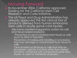Moving ForwardIn November 2004, California approved funding for the California Stem Cell Research and Cures Initiative. The US Food and Drug Administration has already approved the first clinical trial of products derived from human embryonic stem cells in acute spinal cord injuries. Also have created a regulatory system for cell and tissue based products:“Prevention of use of contaminated tissues or cells (such as AIDS or hepatitis)Prevention of inadequate handling or processing that may damage or contaminate those tissues or cellsClinical safety of all tissues or cells that may be processed, used for functions other than normal functions, combined with components other than tissues, or used for metabolic purposes.”