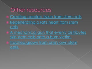 Other resourcesCreating cardiac tissue from stem cellsRegenerating a rat's heart from stem cellsA mechanical gun that evenly distributes skin stem cells onto a burn victim.Trachea grown from one's own stem cells.