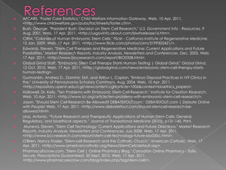 ReferencesAFCARS. "Foster Care Statistics." Child Welfare Information Gateway. Web. 10 Apr. 2011. <http://www.childwelfare.gov/pubs/factsheets/foster.cfm>.Bush, George. "President Bush: Decision on Stem Cell Research." U.S. Government Info - Resources. 9 Aug. 2001. Web. 17 Apr. 2011. <http://usgovinfo.about.com/blwhrelease16.htm>.CIRM. "Colonies of Human Embryonic Stem Cells." Flickr - California Institute of Regenerative Medicine. 15 Jan. 2009. Web. 17 Apr. 2011. <http://www.flickr.com/photos/cirm/3199302421/>.Edwards, Steven. "Stem Cell Therapies and Regenerative Medicine: Current Applications and Future Possibilities." Market Research Reports, Industry Analysis, Newsletters and Conferences. Dec. 2005. Web. 17 Apr. 2011. <http://www.bccresearch.com/report/BIO035B.html>.Global Grind Staff. "Embryonic Stem Cell Therapy Starts Human Testing | Global Grind." Global Grind. 12 Oct. 2010. Web. 17 Apr. 2011. <http://globalgrind.com/news/embryonic-stem-cell-therapy-starts-human-testing>.Gurmankin, Andrea D., Dominic Sisti, and Arthur L. Caplan. "Embryo Disposal Practices in IVF Clinics in the." University of Pennsylvania Scholary Commons, Aug. 2004. Web. 10 Apr. 2011. <http://repository.upenn.edu/cgi/viewcontent.cgi?article=1006&context=bioethics_papers>.Hollowell, Dr. Kelly. "Ten Problems with Embryonic Stem Cell Research." Institute for Creation Research. Web. 10 Apr. 2011. <http://www.icr.org/article/ten-problems-with-embryonic-stem-cell-research/>.Jason. "Should Stem Cell Research Be Allowed? DEBATEitOUT.com." DEBATEitOUT.com | Debate Online with People! Web. 17 Apr. 2011. <http://www.debateitout.com/should-stemcell-research-be-allowed.html>.Liras, Antonio. “Future Research and Therapeutic Applications of Human Stem Cells: General, Regulatory, and bioethical aspects.” Journal of Translational Medicine (2010): p131-145. Print.Muneva, Steven. "Stem Cell Technology: Current Applications and Future Directions." Market Research Reports, Industry Analysis, Newsletters and Conferences. July 2008. Web. 17 Apr. 2011. <http://www.bccresearch.com/report/stem-cell-technology-future-bio035c.html>.O'Brien, Nancy Frazier. "Stem-cell Research and the Catholic Church." American Catholic. Web. 17 Apr. 2011. <http://www.americancatholic.org/News/StemCell/default.asp>.PharmacyEscrow.com. "Stem Cell | Online Pharmacy Blog." Canadian Online Pharmacy - Safe, Secure, Prescriptions Guaranteed. 20 Sept. 2010. Web. 17 Apr. 2011. <http://www.pharmacyescrow.com/blog/index.php/tag/stem-cell/>.