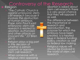 Controversy of the ResearchReligion“The Catholic Church is against embryonic stem-cell research because it involves the destruction of human embryos. Pope John Paul II said embryonic stem-cell research is related to abortion, euthanasia and other attacks on innocent life.” (O’Brien 2011)Religion plays a big part in the decision of whether a person supports or opposes stem cell research.When someone with a religious view opposing abortion is asked about stem cell research there is a very good chance that they will oppose it as well.The difference between the importance or research and reproduction, the purpose for which the embryos have been created, is a heated issue in federal funding, policy creation as well as federal law making.Religious values will always be involved in the world of stem cell research.