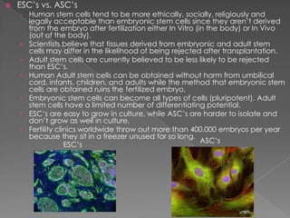 ESC’s vs. ASC’sHuman stem cells tend to be more ethically, socially, religiously and legally acceptable than embryonic stem cells since they aren’t derived from the embryo after fertilization either In Vitro (in the body) or In Vivo (out of the body).Scientists believe that tissues derived from embryonic and adult stem cells may differ in the likelihood of being rejected after transplantation.Adult stem cells are currently believed to be less likely to be rejected than ESC’s.Human Adult stem cells can be obtained without harm from umbilical cord, infants, children, and adults while the method that embryonic stem cells are obtained ruins the fertilized embryo.Embryonic stem cells can become all types of cells (pluripotent). Adult stem cells have a limited number of differentiating potential. ESC’s are easy to grow in culture, while ASC’s are harder to isolate and don’t grow as well in culture.Fertility clinics worldwide throw out more than 400,000 embryos per year because they sit in a freezer unused for so long.ASC’sESC’s