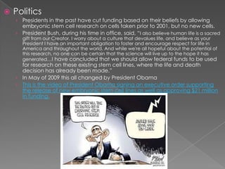 PoliticsPresidents in the past have cut funding based on their beliefs by allowing embryonic stem cell research on cells taken prior to 2001, but no new cells.President Bush, during his time in office, said, “I also believe human life is a sacred gift from our Creator. I worry about a culture that devalues life, and believe as your President I have an important obligation to foster and encourage respect for life in America and throughout the world. And while we're all hopeful about the potential of this research, no one can be certain that the science will live up to the hope it has generated…I have concluded that we should allow federal funds to be used for research on these existing stem cell lines, where the life and death decision has already been made.”In May of 2009 this all changed by President ObamaThis is the video of President Obama signing an executive order supporting the release of new embryonic stem cell lines as well as approving $21 million in funding.