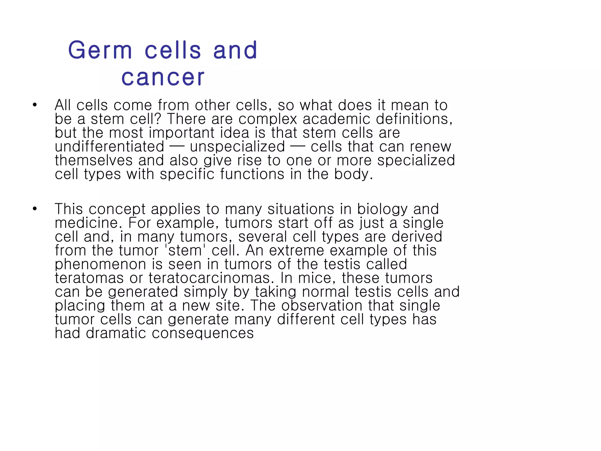Germ cells and cancer All cells come from other cells, so what does it mean to be a stem cell? There are complex academic definitions, but the most important idea is that stem cells are undifferentiated — unspecialized — cells that can renew themselves and also give rise to one or more specialized cell types with specific functions in the body.  This concept applies to many situations in biology and medicine. For example, tumors start off as just a single cell and, in many tumors, several cell types are derived from the tumor 'stem' cell. An extreme example of this phenomenon is seen in tumors of the testis called teratomas or teratocarcinomas. In mice, these tumors can be generated simply by taking normal testis cells and placing them at a new site. The observation that single tumor cells can generate many different cell types has had dramatic consequences  