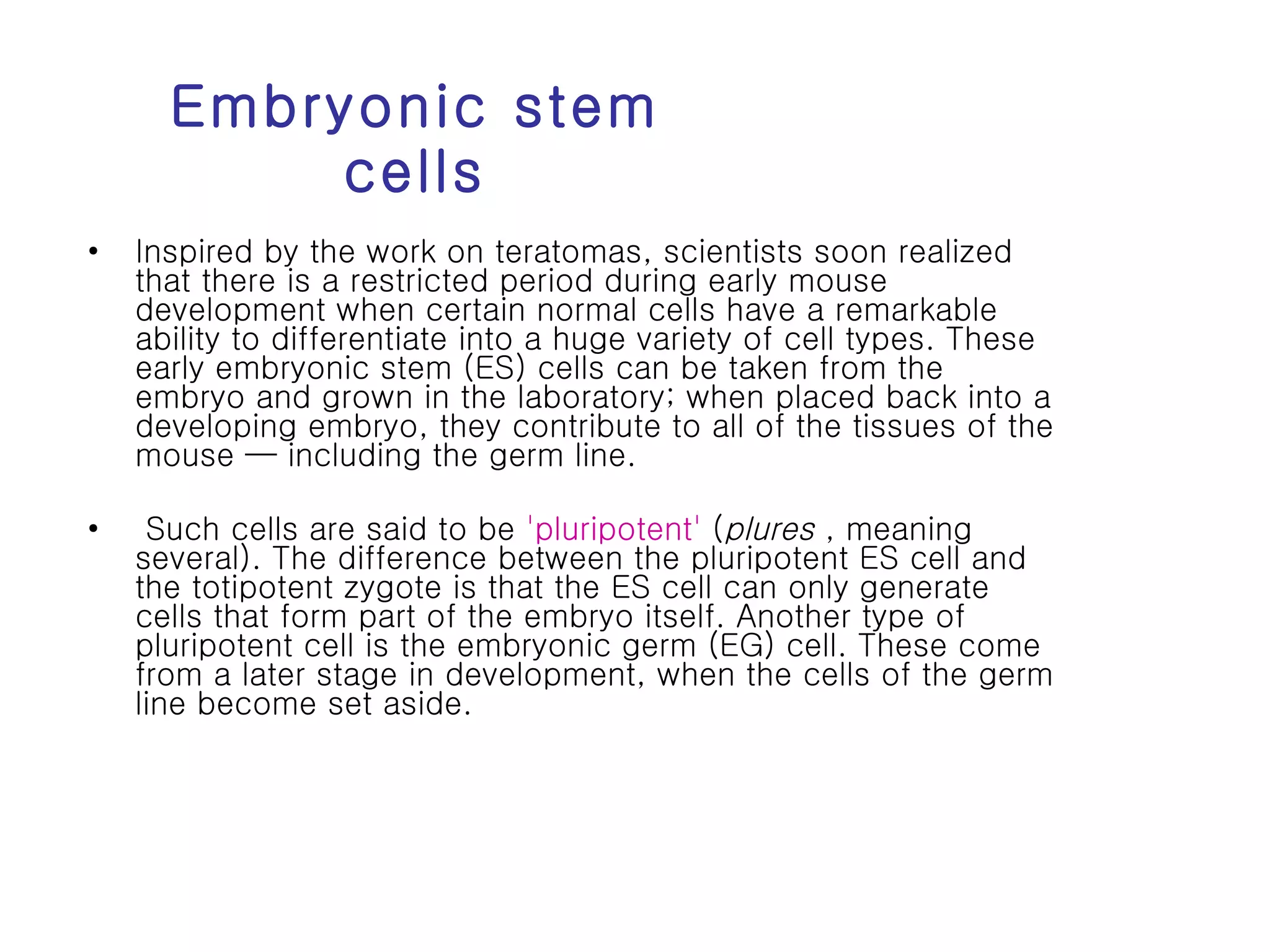 Embryonic stem cells Inspired by the work on teratomas, scientists soon realized that there is a restricted period during early mouse development when certain normal cells have a remarkable ability to differentiate into a huge variety of cell types. These early embryonic stem (ES) cells can be taken from the embryo and grown in the laboratory; when placed back into a developing embryo, they contribute to all of the tissues of the mouse — including the germ line. Such cells are said to be  'pluripotent'  ( plures  , meaning several). The difference between the pluripotent ES cell and the totipotent zygote is that the ES cell can only generate cells that form part of the embryo itself. Another type of pluripotent cell is the embryonic germ (EG) cell. These come from a later stage in development, when the cells of the germ line become set aside.  