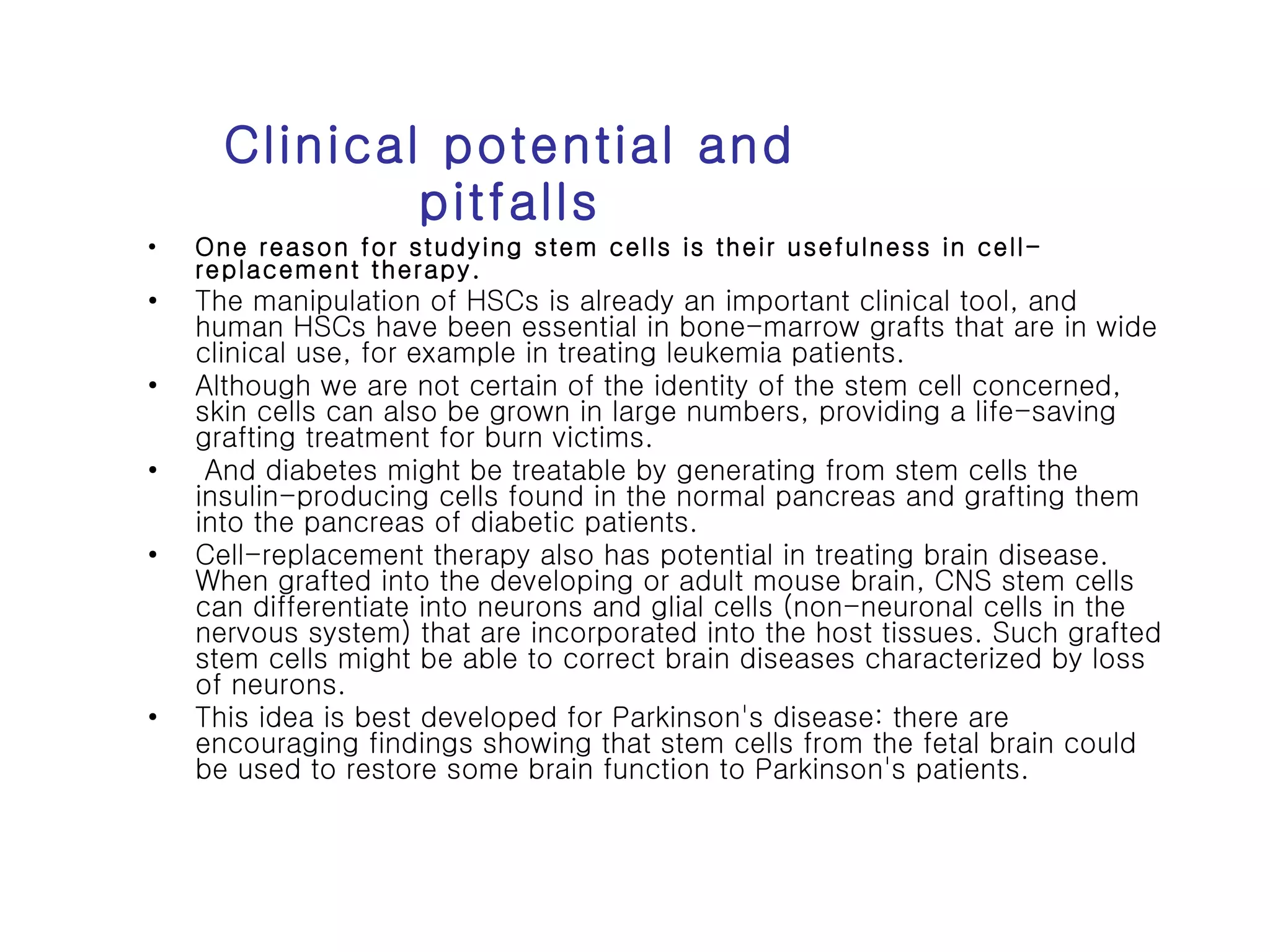 Clinical potential and pitfalls One reason for studying stem cells is their usefulness in cell-replacement therapy.  The manipulation of HSCs is already an important clinical tool, and human HSCs have been essential in bone-marrow grafts that are in wide clinical use, for example in treating leukemia patients.  Although we are not certain of the identity of the stem cell concerned, skin cells can also be grown in large numbers, providing a life-saving grafting treatment for burn victims. And diabetes might be treatable by generating from stem cells the insulin-producing cells found in the normal pancreas and grafting them into the pancreas of diabetic patients. Cell-replacement therapy also has potential in treating brain disease. When grafted into the developing or adult mouse brain, CNS stem cells can differentiate into neurons and glial cells (non-neuronal cells in the nervous system) that are incorporated into the host tissues. Such grafted stem cells might be able to correct brain diseases characterized by loss of neurons.  This idea is best developed for Parkinson's disease: there are encouraging findings showing that stem cells from the fetal brain could be used to restore some brain function to Parkinson's patients. 