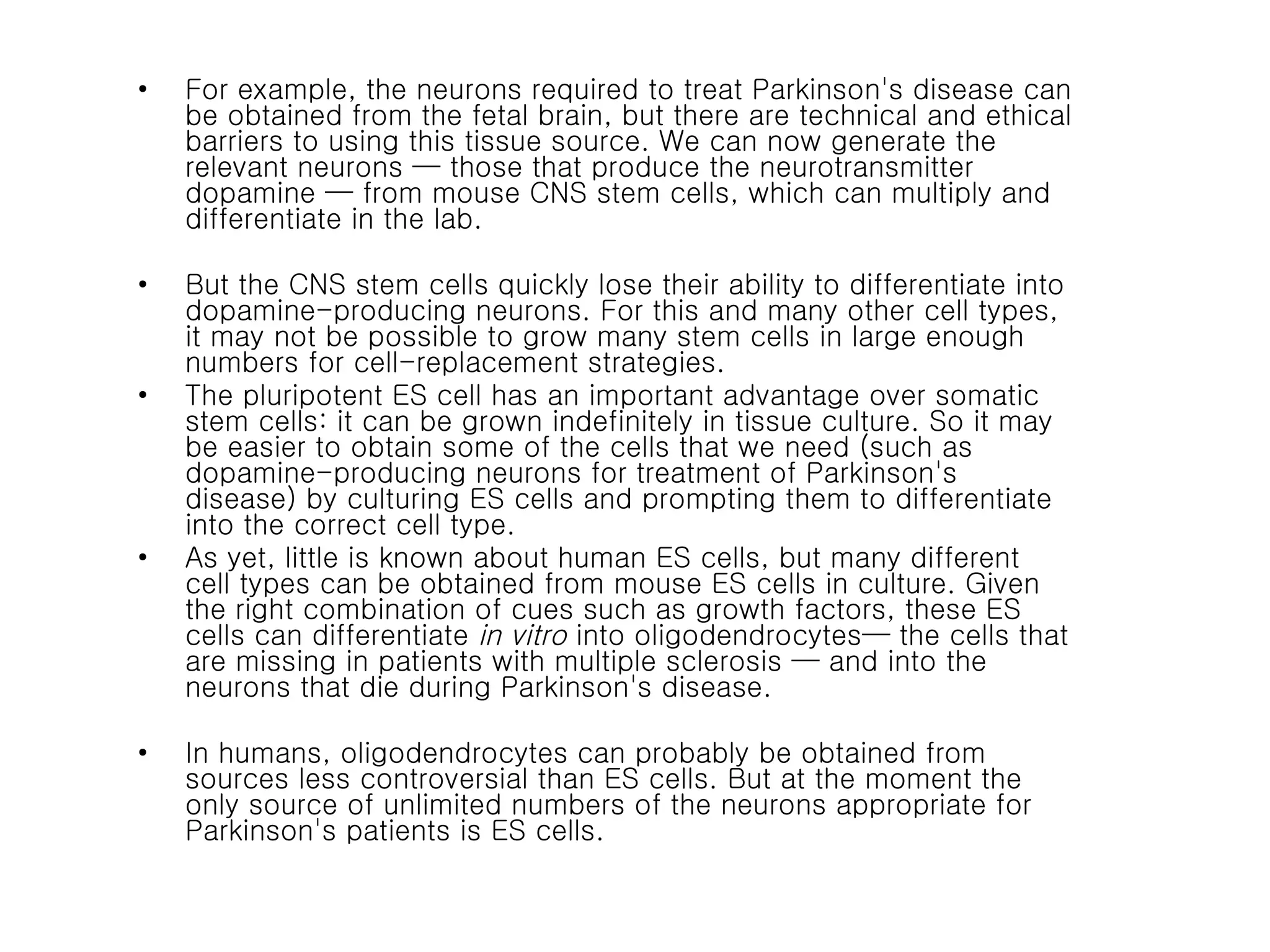 For example, the neurons required to treat Parkinson's disease can be obtained from the fetal brain, but there are technical and ethical barriers to using this tissue source. We can now generate the relevant neurons — those that produce the neurotransmitter dopamine — from mouse CNS stem cells, which can multiply and differentiate in the lab.  But the CNS stem cells quickly lose their ability to differentiate into dopamine-producing neurons. For this and many other cell types, it may not be possible to grow many stem cells in large enough numbers for cell-replacement strategies. The pluripotent ES cell has an important advantage over somatic stem cells: it can be grown indefinitely in tissue culture. So it may be easier to obtain some of the cells that we need (such as dopamine-producing neurons for treatment of Parkinson's disease) by culturing ES cells and prompting them to differentiate into the correct cell type.  As yet, little is known about human ES cells, but many different cell types can be obtained from mouse ES cells in culture. Given the right combination of cues such as growth factors, these ES cells can differentiate  in vitro  into oligodendrocytes— the cells that are missing in patients with multiple sclerosis — and into the neurons that die during Parkinson's disease.  In humans, oligodendrocytes can probably be obtained from sources less controversial than ES cells. But at the moment the only source of unlimited numbers of the neurons appropriate for Parkinson's patients is ES cells. 
