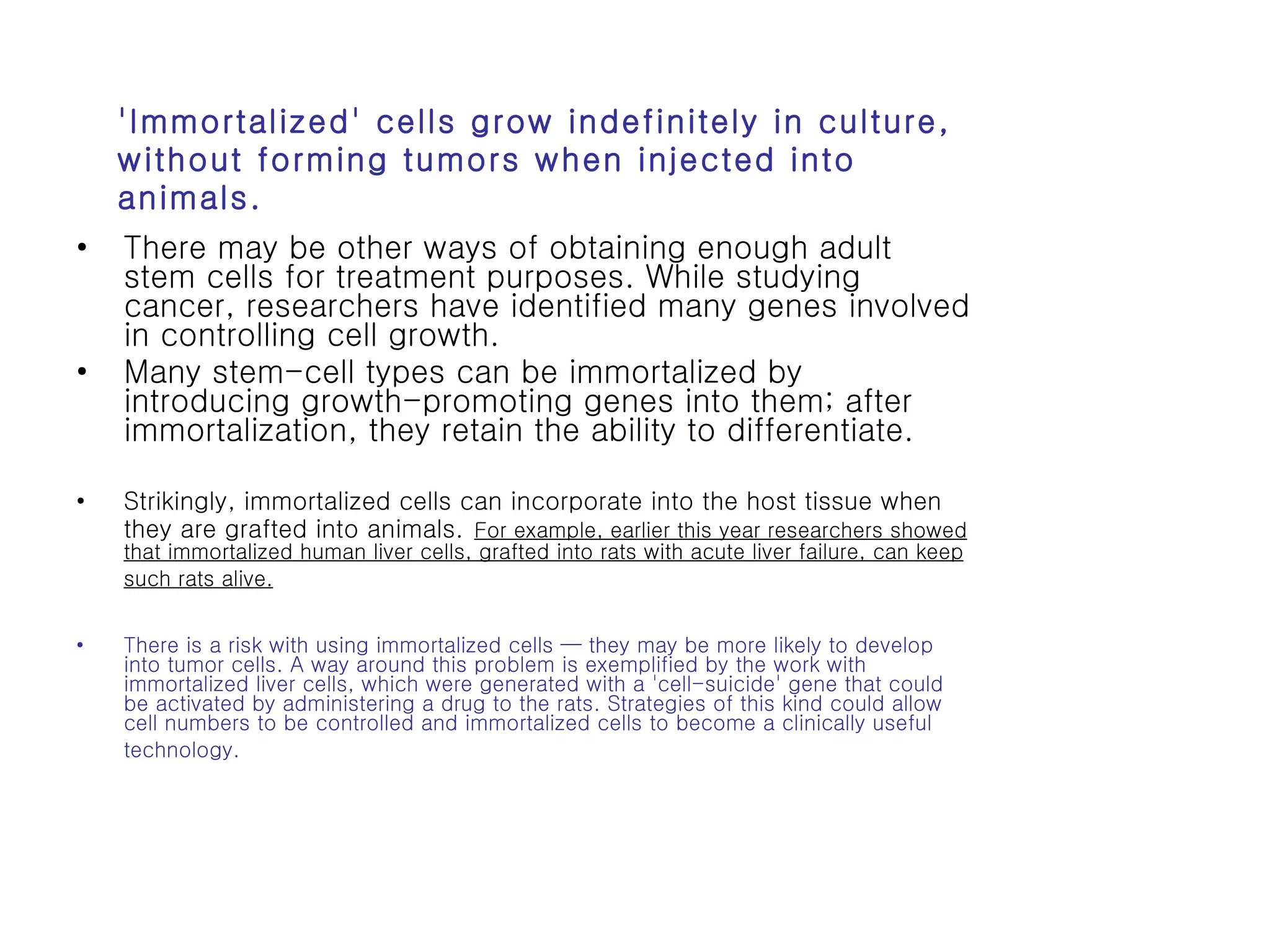 There may be other ways of obtaining enough adult stem cells for treatment purposes. While studying cancer, researchers have identified many genes involved in controlling cell growth.  Many stem-cell types can be immortalized by introducing growth-promoting genes into them; after immortalization, they retain the ability to differentiate.  Strikingly, immortalized cells can incorporate into the host tissue when they are grafted into animals.   For example, earlier this year researchers showed that immortalized human liver cells, grafted into rats with acute liver failure, can keep such rats alive.   There is a risk with using immortalized cells — they may be more likely to develop into tumor cells. A way around this problem is exemplified by the work with immortalized liver cells, which were generated with a 'cell-suicide' gene that could be activated by administering a drug to the rats. Strategies of this kind could allow cell numbers to be controlled and immortalized cells to become a clinically useful technology.   'Immortalized' cells grow indefinitely in culture, without forming tumors when injected into animals.  