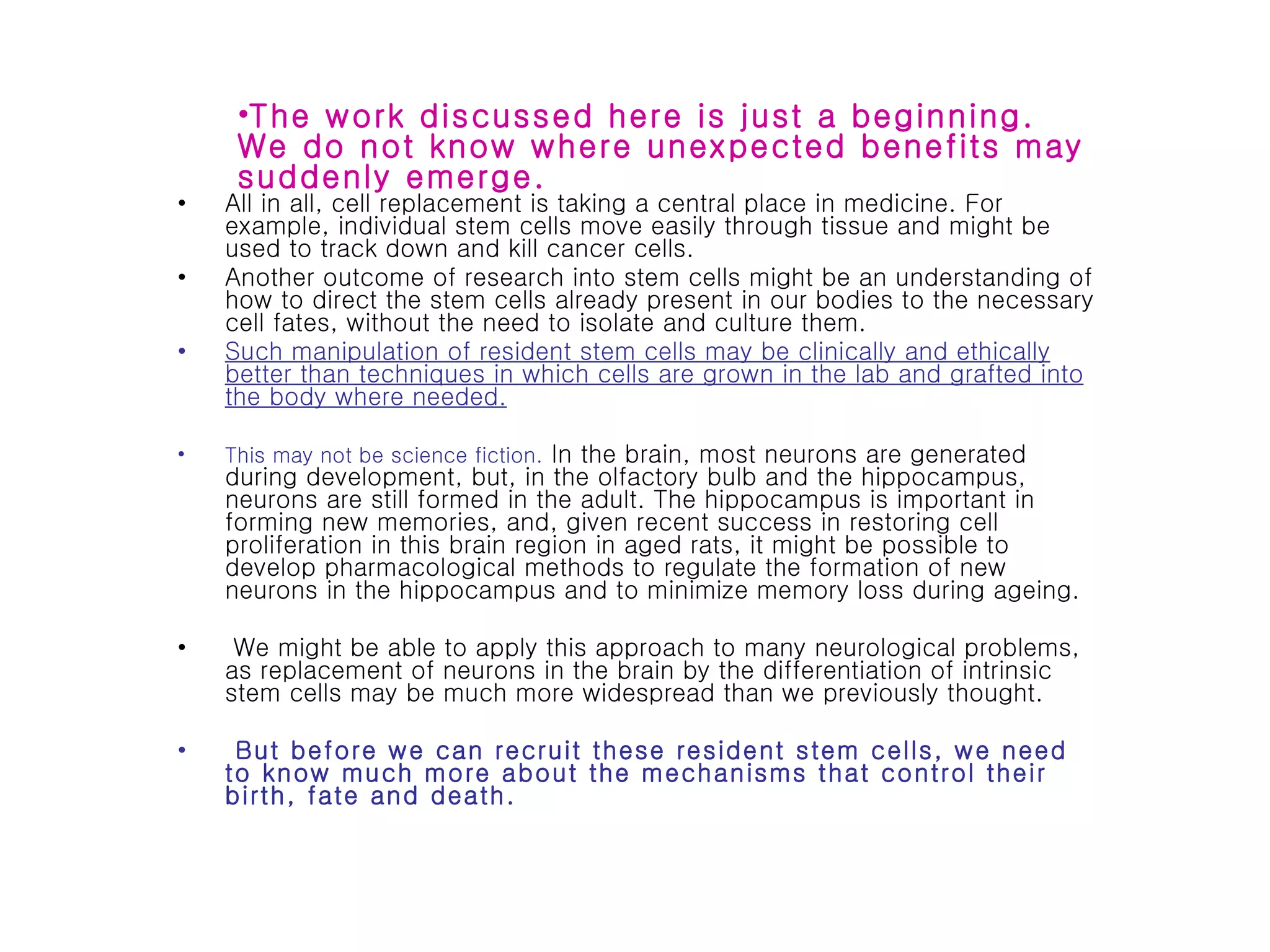 All in all, cell replacement is taking a central place in medicine. For example, individual stem cells move easily through tissue and might be used to track down and kill cancer cells.  Another outcome of research into stem cells might be an understanding of how to direct the stem cells already present in our bodies to the necessary cell fates, without the need to isolate and culture them.  Such manipulation of resident stem cells may be clinically and ethically better than techniques in which cells are grown in the lab and grafted into the body where needed.   This may not be science fiction.  In the brain, most neurons are generated during development, but, in the olfactory bulb and the hippocampus, neurons are still formed in the adult. The hippocampus is important in forming new memories, and, given recent success in restoring cell proliferation in this brain region in aged rats, it might be possible to develop pharmacological methods to regulate the formation of new neurons in the hippocampus and to minimize memory loss during ageing. We might be able to apply this approach to many neurological problems, as replacement of neurons in the brain by the differentiation of intrinsic stem cells may be much more widespread than we previously thought. But before we can recruit these resident stem cells, we need to know much more about the mechanisms that control their birth, fate and death. The work discussed here is just a beginning. We do not know where unexpected benefits may suddenly emerge. 