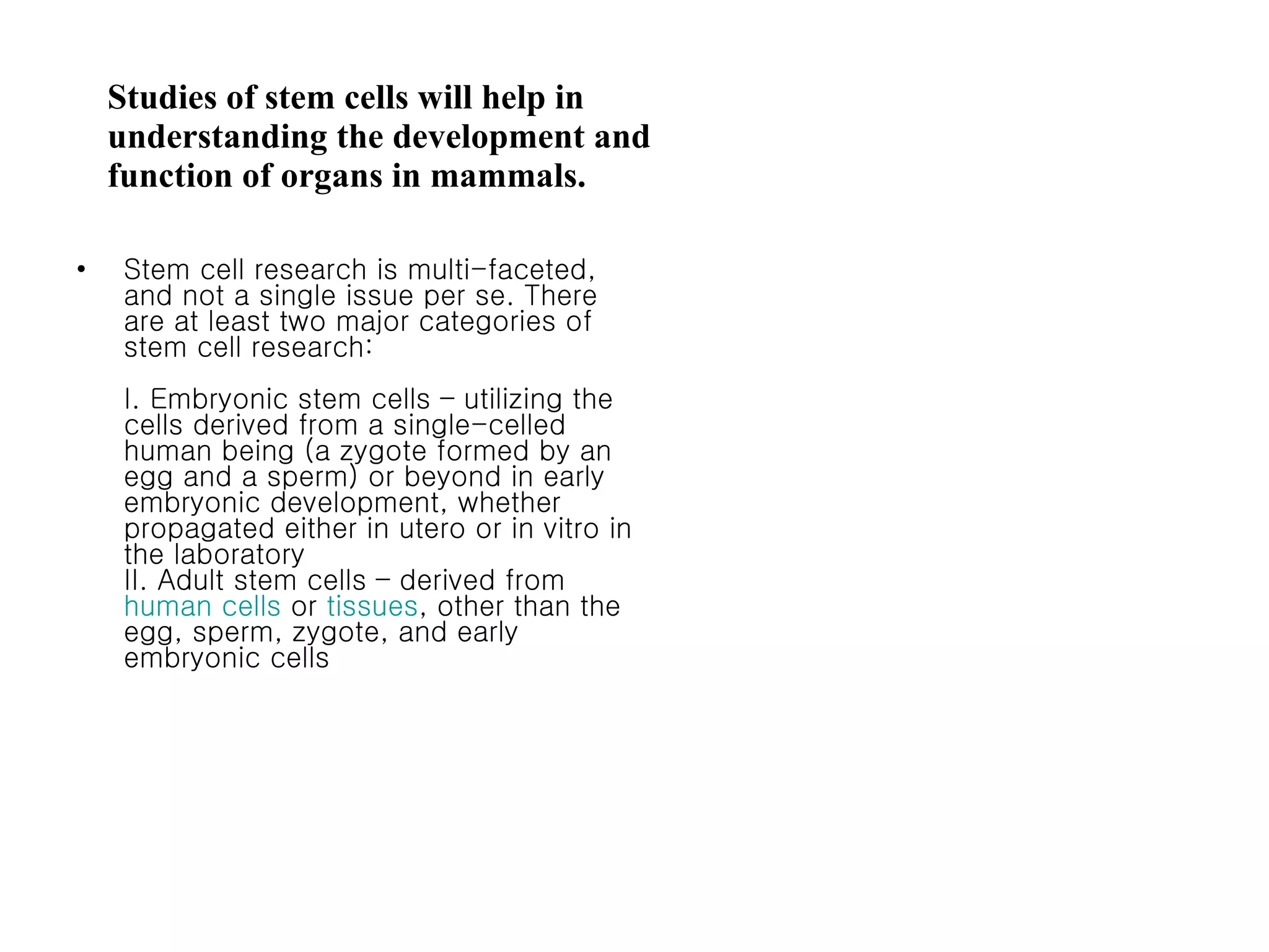 Studies of stem cells will help in understanding the development and function of organs in mammals.  Stem cell research is multi-faceted, and not a single issue per se. There are at least two major categories of stem cell research: I. Embryonic stem cells – utilizing the cells derived from a single-celled human being (a zygote formed by an egg and a sperm) or beyond in early embryonic development, whether propagated either in utero or in vitro in the laboratory II. Adult stem cells – derived from  human cells  or  tissues , other than the egg, sperm, zygote, and early embryonic cells 