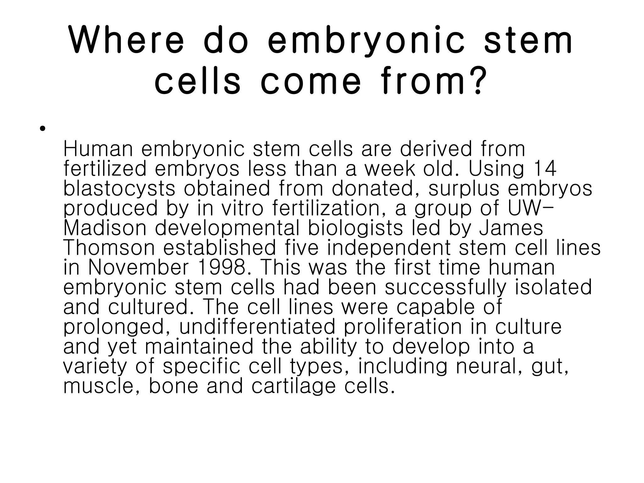 Where do embryonic stem cells come from? Human embryonic stem cells are derived from fertilized embryos less than a week old. Using 14 blastocysts obtained from donated, surplus embryos produced by in vitro fertilization, a group of UW-Madison developmental biologists led by James Thomson established five independent stem cell lines in November 1998. This was the first time human embryonic stem cells had been successfully isolated and cultured. The cell lines were capable of prolonged, undifferentiated proliferation in culture and yet maintained the ability to develop into a variety of specific cell types, including neural, gut, muscle, bone and cartilage cells.  
