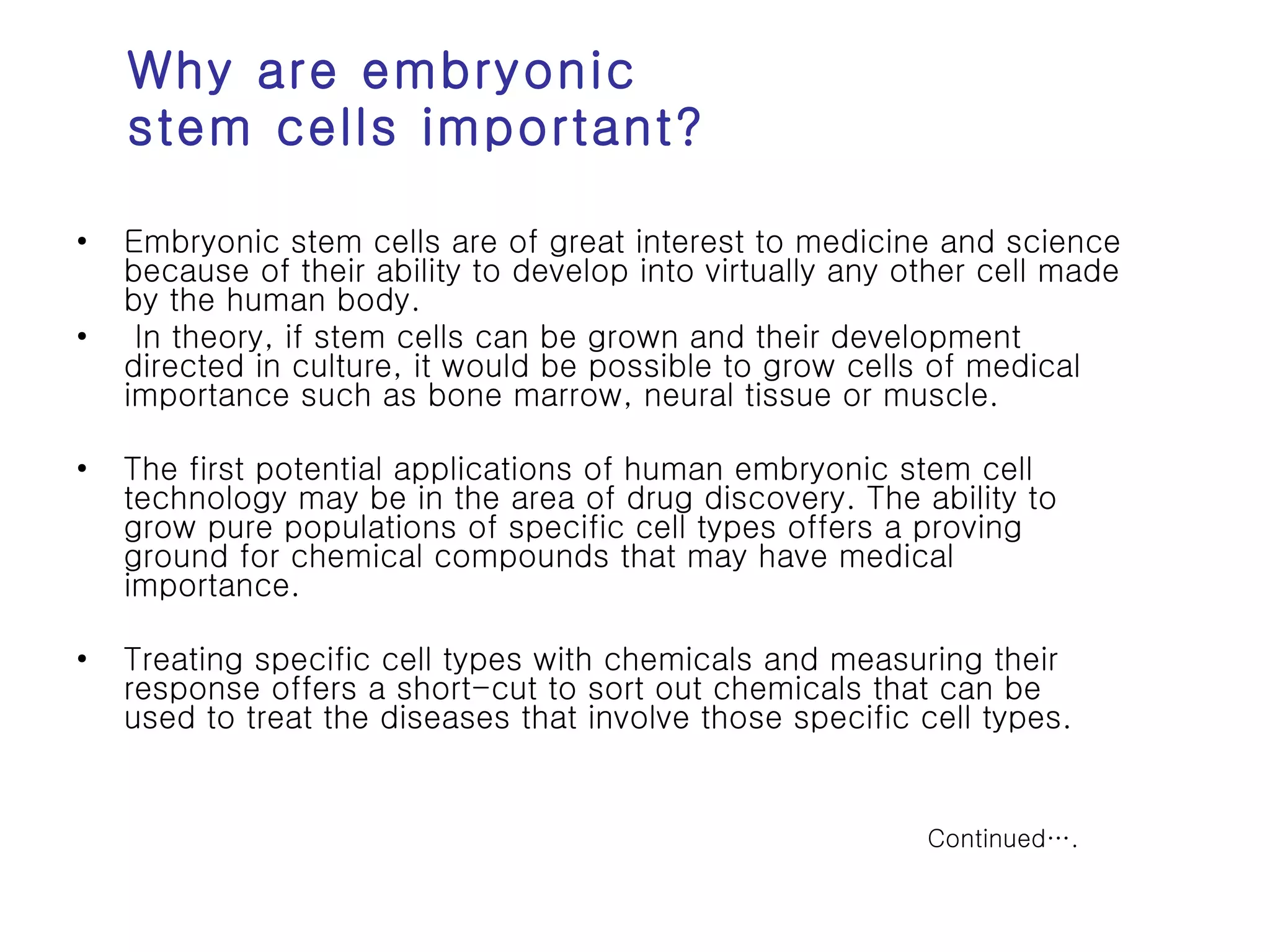 Why are embryonic stem cells important? Embryonic stem cells are of great interest to medicine and science because of their ability to develop into virtually any other cell made by the human body. In theory, if stem cells can be grown and their development directed in culture, it would be possible to grow cells of medical importance such as bone marrow, neural tissue or muscle.  The first potential applications of human embryonic stem cell technology may be in the area of drug discovery. The ability to grow pure populations of specific cell types offers a proving ground for chemical compounds that may have medical importance.  Treating specific cell types with chemicals and measuring their response offers a short-cut to sort out chemicals that can be used to treat the diseases that involve those specific cell types.  Continued…. 