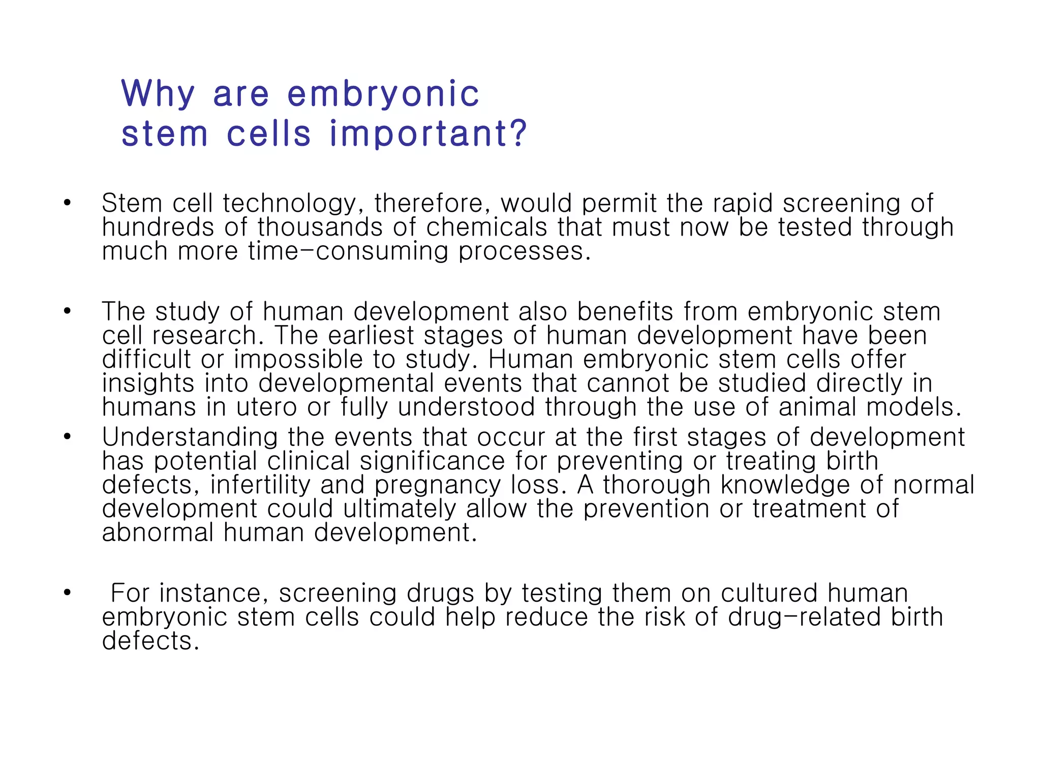 Stem cell technology, therefore, would permit the rapid screening of hundreds of thousands of chemicals that must now be tested through much more time-consuming processes.  The study of human development also benefits from embryonic stem cell research. The earliest stages of human development have been difficult or impossible to study. Human embryonic stem cells offer insights into developmental events that cannot be studied directly in humans in utero or fully understood through the use of animal models.  Understanding the events that occur at the first stages of development has potential clinical significance for preventing or treating birth defects, infertility and pregnancy loss. A thorough knowledge of normal development could ultimately allow the prevention or treatment of abnormal human development. For instance, screening drugs by testing them on cultured human embryonic stem cells could help reduce the risk of drug-related birth defects.  Why are embryonic stem cells important? 