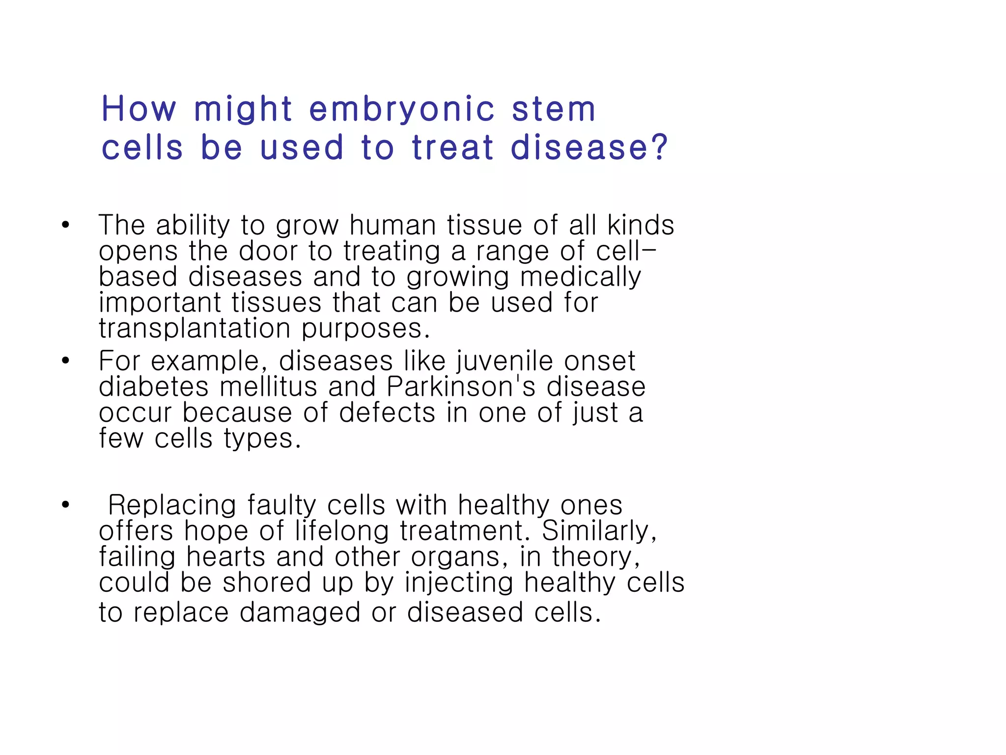 How might embryonic stem cells be used to treat disease? The ability to grow human tissue of all kinds opens the door to treating a range of cell-based diseases and to growing medically important tissues that can be used for transplantation purposes.  For example, diseases like juvenile onset diabetes mellitus and Parkinson's disease occur because of defects in one of just a few cells types. Replacing faulty cells with healthy ones offers hope of lifelong treatment. Similarly, failing hearts and other organs, in theory, could be shored up by injecting healthy cells to replace damaged or diseased cells.   