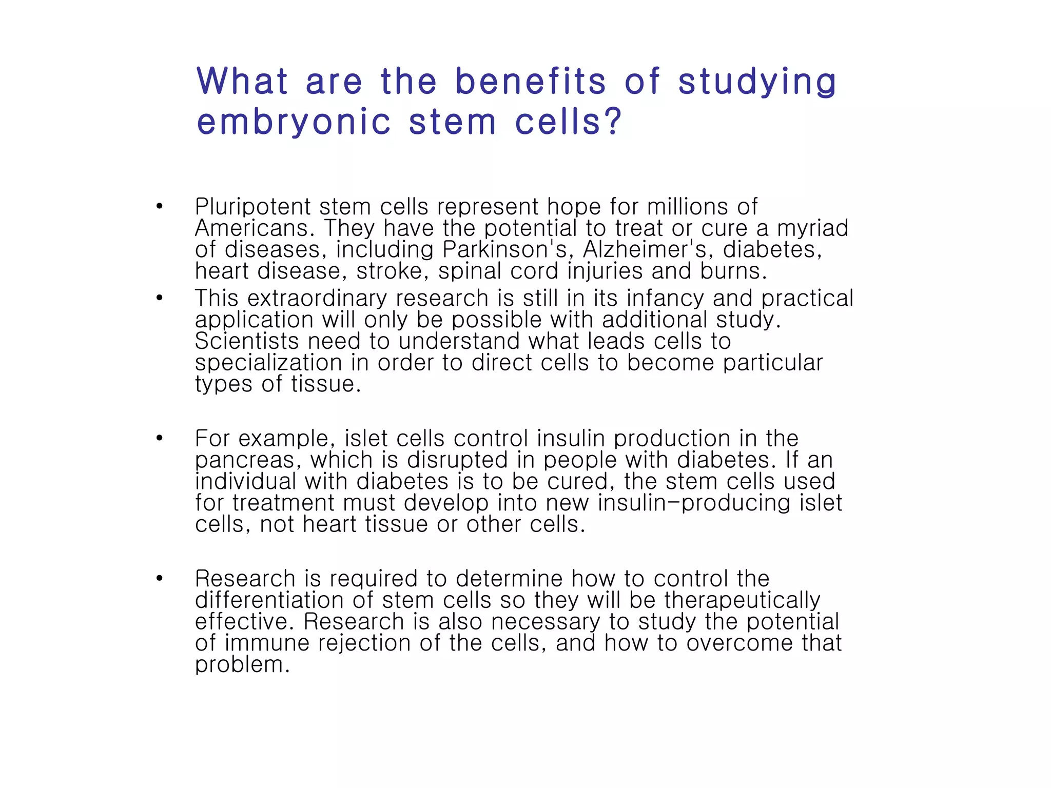 What are the benefits of studying embryonic stem cells? Pluripotent stem cells represent hope for millions of Americans. They have the potential to treat or cure a myriad of diseases, including Parkinson's, Alzheimer's, diabetes, heart disease, stroke, spinal cord injuries and burns.  This extraordinary research is still in its infancy and practical application will only be possible with additional study. Scientists need to understand what leads cells to specialization in order to direct cells to become particular types of tissue.  For example, islet cells control insulin production in the pancreas, which is disrupted in people with diabetes. If an individual with diabetes is to be cured, the stem cells used for treatment must develop into new insulin-producing islet cells, not heart tissue or other cells.  Research is required to determine how to control the differentiation of stem cells so they will be therapeutically effective. Research is also necessary to study the potential of immune rejection of the cells, and how to overcome that problem.  