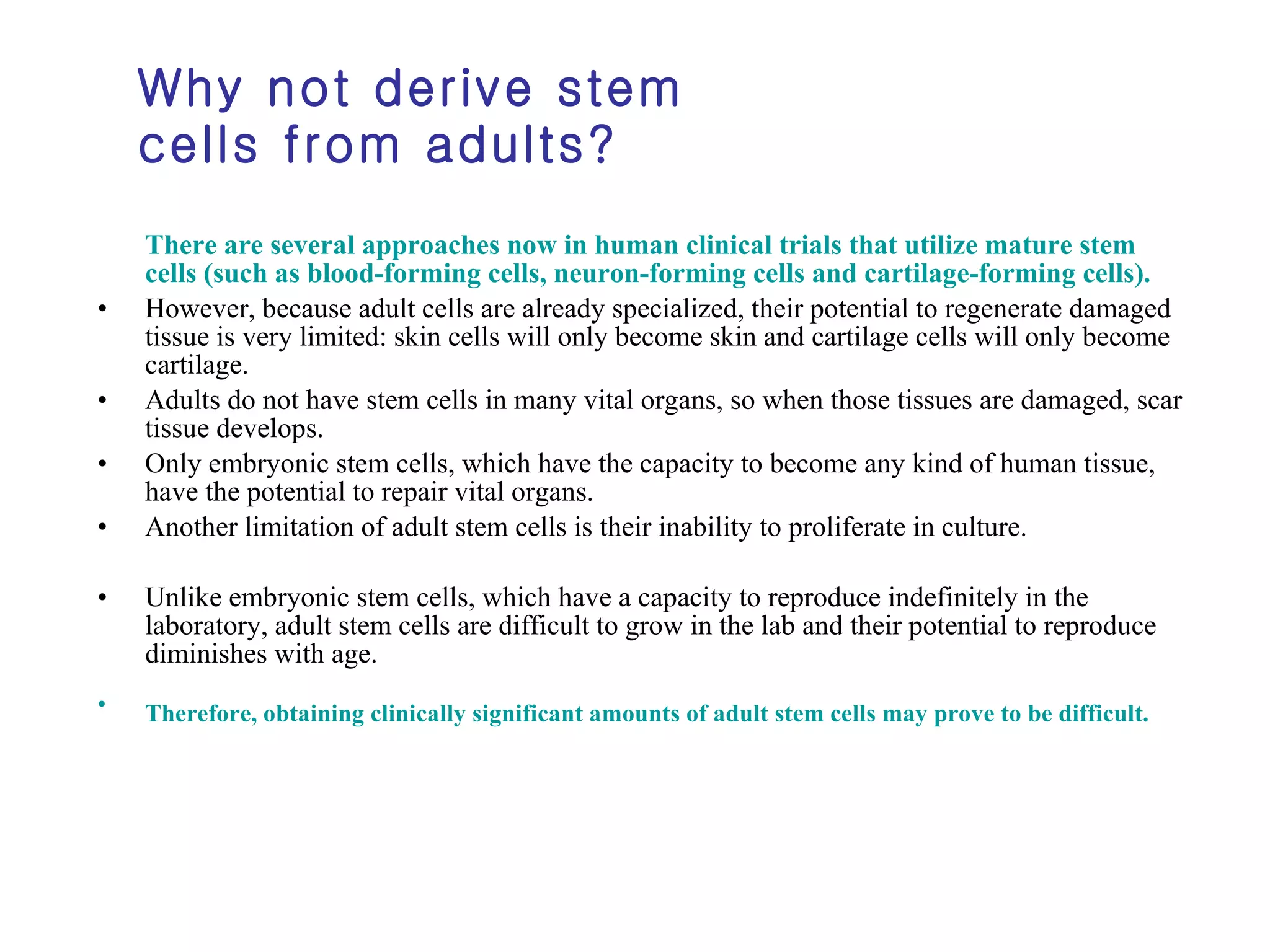 Why not derive stem cells from adults? There are several approaches now in human clinical trials that utilize mature stem cells (such as blood-forming cells, neuron-forming cells and cartilage-forming cells).   However, because adult cells are already specialized, their potential to regenerate damaged tissue is very limited: skin cells will only become skin and cartilage cells will only become cartilage.  Adults do not have stem cells in many vital organs, so when those tissues are damaged, scar tissue develops.  Only embryonic stem cells, which have the capacity to become any kind of human tissue, have the potential to repair vital organs.  Another limitation of adult stem cells is their inability to proliferate in culture.  Unlike embryonic stem cells, which have a capacity to reproduce indefinitely in the laboratory, adult stem cells are difficult to grow in the lab and their potential to reproduce diminishes with age.  Therefore, obtaining clinically significant amounts of adult stem cells may prove to be difficult.   