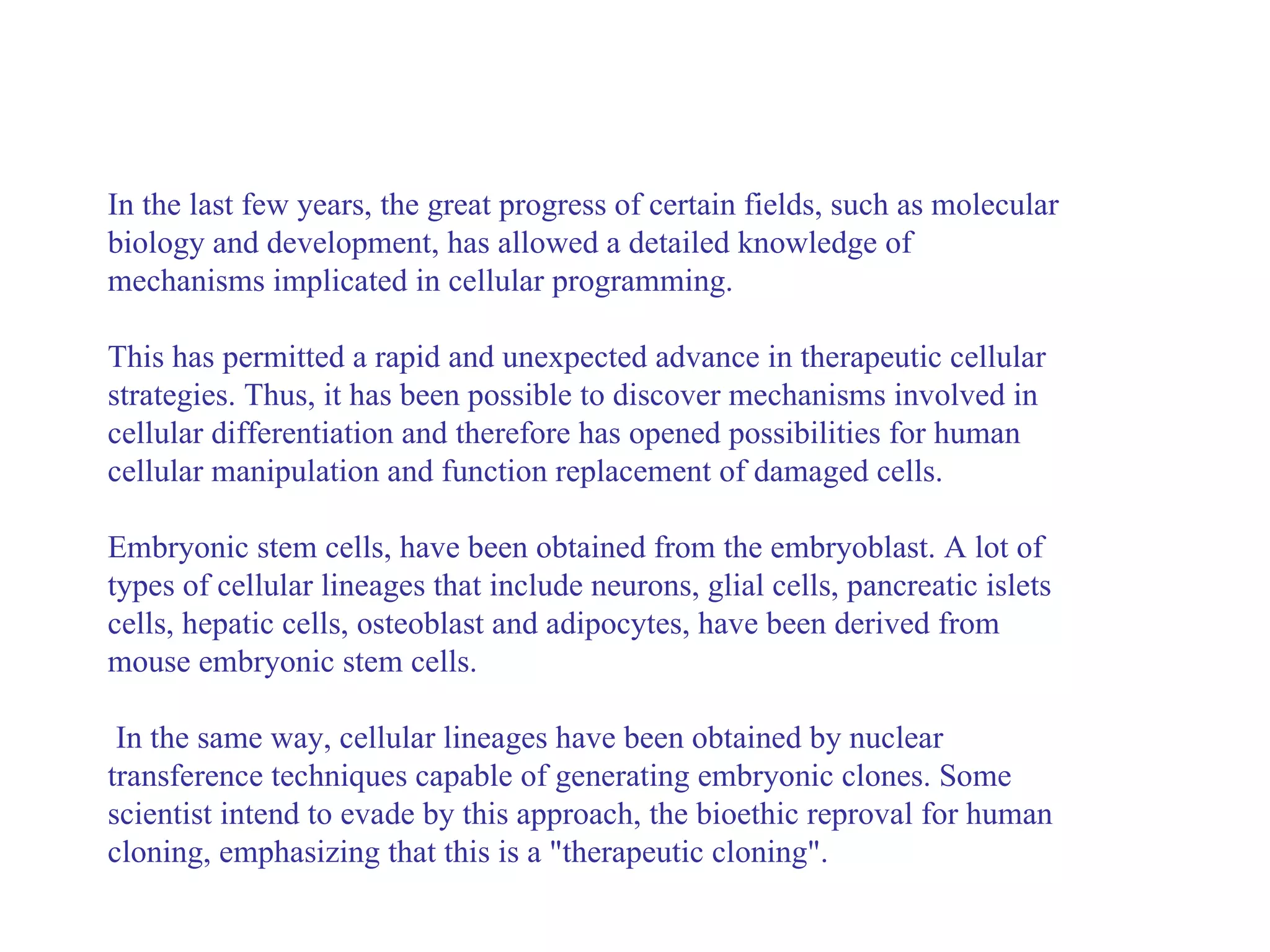 In the last few years, the great progress of certain fields, such as molecular biology and development, has allowed a detailed knowledge of mechanisms implicated in cellular programming.  This has permitted a rapid and unexpected advance in therapeutic cellular strategies. Thus, it has been possible to discover mechanisms involved in cellular differentiation and therefore has opened possibilities for human cellular manipulation and function replacement of damaged cells.  Embryonic stem cells, have been obtained from the embryoblast. A lot of types of cellular lineages that include neurons, glial cells, pancreatic islets cells, hepatic cells, osteoblast and adipocytes, have been derived from mouse embryonic stem cells. In the same way, cellular lineages have been obtained by nuclear transference techniques capable of generating embryonic clones. Some scientist intend to evade by this approach, the bioethic reproval for human cloning, emphasizing that this is a "therapeutic cloning".   