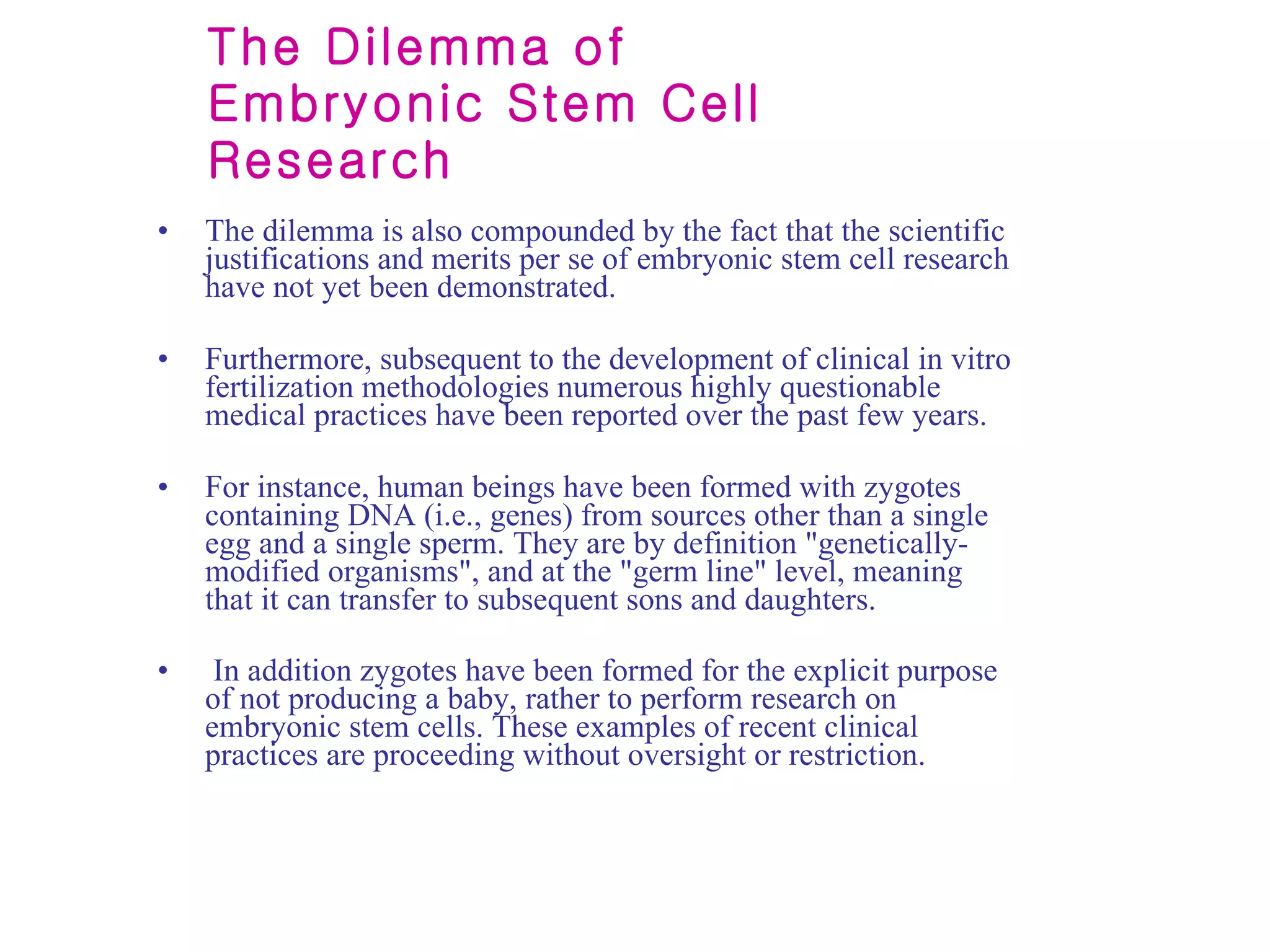 The Dilemma of Embryonic Stem Cell Research The dilemma is also compounded by the fact that the scientific justifications and merits per se of embryonic stem cell research have not yet been demonstrated.  Furthermore, subsequent to the development of clinical in vitro fertilization methodologies numerous highly questionable medical practices have been reported over the past few years.  For instance, human beings have been formed with zygotes containing DNA (i.e., genes) from sources other than a single egg and a single sperm. They are by definition "genetically-modified organisms", and at the "germ line" level, meaning that it can transfer to subsequent sons and daughters. In addition zygotes have been formed for the explicit purpose of not producing a baby, rather to perform research on embryonic stem cells. These examples of recent clinical practices are proceeding without oversight or restriction.   