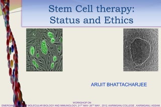 Stem Cell therapy:
                                  Status and Ethics




                                                                 ARIJIT BHATTACHARJEE


                                                WORKSHOP ON
EMERGING AREAS OF MOLECULAR BIOLOGY AND IMMUNOLOGY, 21ST MAY- 26TH MAY , 2012,.KARIMGANJ COLLEGE , KARIMGANJ, ASSAM.
 