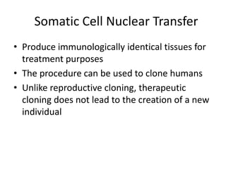 Somatic Cell Nuclear Transfer
• Produce immunologically identical tissues for
treatment purposes
• The procedure can be used to clone humans
• Unlike reproductive cloning, therapeutic
cloning does not lead to the creation of a new
individual
 