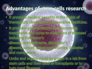 • It provides medical benefits in the fields of
therapeutic cloning and regenerative medicine.
• It provides great potential for discovering
treatments and cures to a plethora of diseases
including Parkinson's
disease, schizophrenia, Alzheimer's
disease, cancer, spinal cord injuries, diabetes
and many more.
• Limbs and organs could be grown in a lab from
stem cells and then used in transplants or to

 