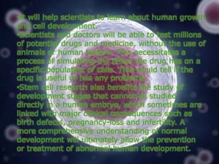 •It will help scientists to learn about human growth
and cell development.
•Scientists and doctors will be able to test millions
of potential drugs and medicine, without the use of
animals or human testers. This necessitates a
process of simulating the effect the drug has on a
specific population of cells. This would tell if the
drug is useful or has any problems.
•Stem cell research also benefits the study of
development stages that cannot be studied
directly in a human embryo, which sometimes are
linked with major clinical consequences such as
birth defects, pregnancy-loss and infertility. A
more comprehensive understanding of normal
development will ultimately allow the prevention
or treatment of abnormal human development.

 