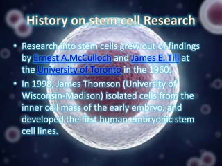• Research into stem cells grew out of findings
by Ernest A.McCulloch and James E. Till at
the University of Toronto in the 1960.
• In 1998, James Thomson (University of
Wisconsin-Madison) isolated cells from the
inner cell mass of the early embryo, and
developed the first human embryonic stem
cell lines.

 