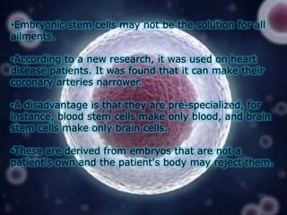 •Embryonic stem cells may not be the solution for all
ailments.
•According to a new research, it was used on heart
disease patients. It was found that it can make their
coronary arteries narrower.
•A disadvantage is that they are pre-specialized, for
instance, blood stem cells make only blood, and brain
stem cells make only brain cells.
•These are derived from embryos that are not a
patient's own and the patient's body may reject them.

 