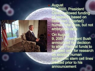 

August
25, 2000, President
Clinton allowed funding
of research based on
cells from (aborted)
human fetal lines, but not
embryonic cells



On August
9, 2001, President Bush
announced his decision
to allow Federal funds to
be used only for research
on existing human
embryonic stem cell lines
created prior to his
announcement

 