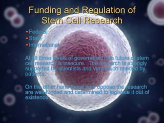 Funding and Regulation of
Stem Cell Research
Federal
State
International
At all three levels of government, the future of stem
cell research is insecure. The research is strongly
supported by scientists and very much needed by
patients.
On the other hand those who oppose the research
are well-funded and determined to legislate it out of
existence.

 