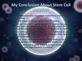 • Stem cell research is very important research in science to cure
many of disease.
• But stem cell research breaks all the rule of nature.
• Adult stem cell research is good research in science because in this
research we don’t murdered any other to save others life . In this
research patient have to be used his own stem cell to cure disease.
• Embryonic stem cell research is like to be a murdered to save other
life in this research we have to be used embryos inner cell mass
after which embryo destroyed.
• In embryonic stem cell human donate there embryo for money like
today many peoples donate there blood or organs for money.
• Therefore this research is good if use it in right manner another
wise it will be a very bad research in science .

 
