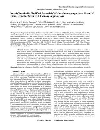 Send Orders for Reprints to reprints@benthamscience.net
Current Stem Cell Research & Therapy, 2014, 9, 00-00

1

Novel Chemically Modified Bacterial Cellulose Nanocomposite as Potential
Biomaterial for Stem Cell Therapy Applications
Gerson Arisoly Xavier Acasigua1, Gabriel Molina de Olyveira2,*, Ligia Maria Manzine Costa3,
Daikelly Iglesias Braghirolli4,5, Anna Christina Medeiros Fossati1, Antonio Carlos Guastaldi2,
Patricia Pranke4,5,6, Gildásio de Cerqueira Daltro7 and Pierre Basmaji8
1

Post-graduate Program in Dentistry, Federal University of Rio Grande do Sul-UFRGS, Porto Alegre-RS, 90610-000,
Brazil; 2Department of Physical Chemistry- UNESP/Araraquara-SP, 14800-900, Brazil; 3Department of Nanoscience
and Advanced Materials- UFABC/Santo André-SP, 09210-170, Brazil; 4Hematology and Stem Cell Laboratory, Faculty
of Pharmacy, Federal University of Rio Grande do Sul- UFRGS, Porto Alegre-RS, 90610-000, Brazil.; 5Post-graduate
Program in Physiology, Federal University of Rio Grande do Sul-UFRGS , Porto Alegre-RS, 90610-000, Brazil; 6Stem
Cell Research Institute (SCRI), Porto Alegre-RS, 90610-000, Brazil; 7College Hospital Complex Prof. Edgard Santos
(COM-HUPES); UFBA, Salvador, 40110-910, Brazil; 8Innovatec's - Biotechnology Research and Development, São
Carlos-SP, 13560-042, Brazil
Abstract: Bacterial cellulose (BC) has become established as a remarkably versatile biomaterial and can be used in a
wide variety of applied scientific applications, especially for medical devices. In this work, the bacterial cellulose fermentation process is modified by the addition of hyaluronic acid and gelatin (1% w/w) to the culture medium before the bacteria is inoculated. Hyaluronic acid and gelatin influence in bacterial cellulose was analyzed using Transmission Infrared
Spectroscopy (FTIR) and Scanning Electron Microscopy (SEM). Adhesion and viability studies with human dental pulp
stem cells using natural bacterial cellulose/hyaluronic acid as scaffolds for regenerative medicine are presented for the
first time in this work. MTT viability assays show higher cell adhesion in bacterial cellulose/gelatin and bacterial cellulose/hyaluronic acid scaffolds over time with differences due to fiber agglomeration in bacterial cellulose/gelatin. Confocal microscopy images showed that the cell were adhered and well distributed within the fibers in both types of scaffolds.

Keywords: Bacterial cellulose, cell viability study, Nanoskin®, natural nanocomposites, regenerative medicine, stem cells.
1. INTRODUCTION
Gluconacetobacter xylinus (bacterial cellulose, BC) is an
emerging biomaterial with great potential in several applications due its high purity, ultra-fine network structure and
high mechanical properties in dry state [1]. These features
allow its application as scaffolds for tissue regeneration,
medical applications and nanocomposites. Some studies have
used bacterial cellulose mats to reinforce polymeric matrices
and scaffolds with wound healing properties. BC is a natural
cellulose produced by bacterial synthesis by biochemical
steps and self-assembling of the secreted cellulose fibrils on
the medium. Shaping of BC materials in the culture medium
can be controlled by the type of cultivation that changes
chain size, origin of strains which produces different proportions of crystalline phase of BC and the kind of bioreactor.
BC hydrogel or BC in dry state is then obtained by methods,
such as freeze-drying [2]. Although chemically identical to
plant cellulose, the cellulose synthesized by the bacteria has
a fibrillar nanostructure, which determines its physical and
mechanical properties, necessary characteristics for modern
medicine and biomedical research [3]. The structural features
of microbial cellulose, its properties and compatibility as a
*Address correspondence to this author at the Department of Physical
Chemistry- UNESP/Araraquara-SP, 14800-900, Brazil;
Tel: (55)1149012998; E-mail: gmolyveira@yahoo.com.br
1574-888X/14 $58.00+.00

biomaterial for regenerative medicine can be changed by
modifying its culture medium [4] or surface modification by
physical [5, 6]; chemical methods [7] and genetic modifications [8] to obtain a biomaterial with less rejection when in
contact to the cell and cell interaction.
Different gelatin formulations have been studied to
evaluate the drug loading capacity and release rate. Like
other hydrogels, drug release profiles obtained from gelatin
hydrogels can be readily adjusted by changing the network
cross-linking density. Because gelatin has a sol-gel transition
temperature around 30ºC, it should be cross-linked chemically to avoid dissolution at body temperature [9]. Gelatin
nanofibers play a dominant role in maintaining the biological
and structural integrity of various tissues and organs, including bone, skin, tendon, blood vessels and cartilage. There are
several commercially available gelatin based carriers for
drug delivery that are being applied in tissue engineering
[10]. Physical and chemical permeation enhancers can be
used in conjunction with cellulose bacterial membrane
(Nanoskin®) to affect the desired level of delivery. Early
results also showed that hyaluronic acid (HA) was effective
in protecting retinal damage during ophthalmic surgery, reducing scarring, preventing post-operative adhesions and
reducing pain while increasing mobility in arthritic joints
[11]. In addition, HA also provides important structural sup© 2014 Bentham Science Publishers

 