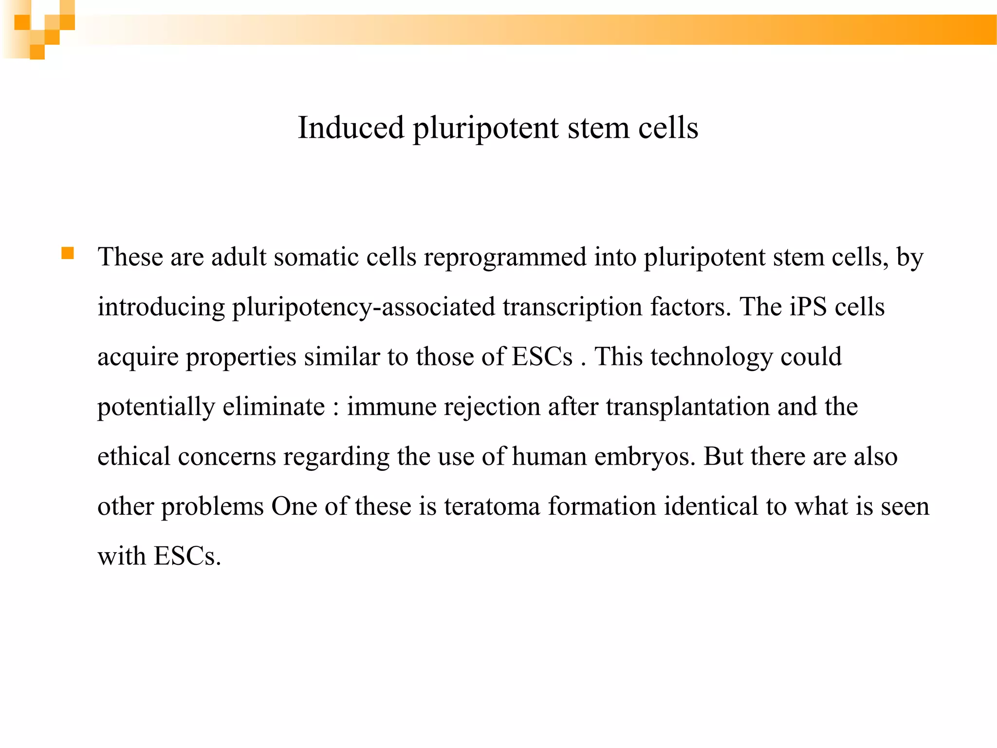 Induced pluripotent stem cells



These are adult somatic cells reprogrammed into pluripotent stem cells, by
introducing pluripotency-associated transcription factors. The iPS cells
acquire properties similar to those of ESCs . This technology could
potentially eliminate : immune rejection after transplantation and the
ethical concerns regarding the use of human embryos. But there are also
other problems One of these is teratoma formation identical to what is seen
with ESCs.

 