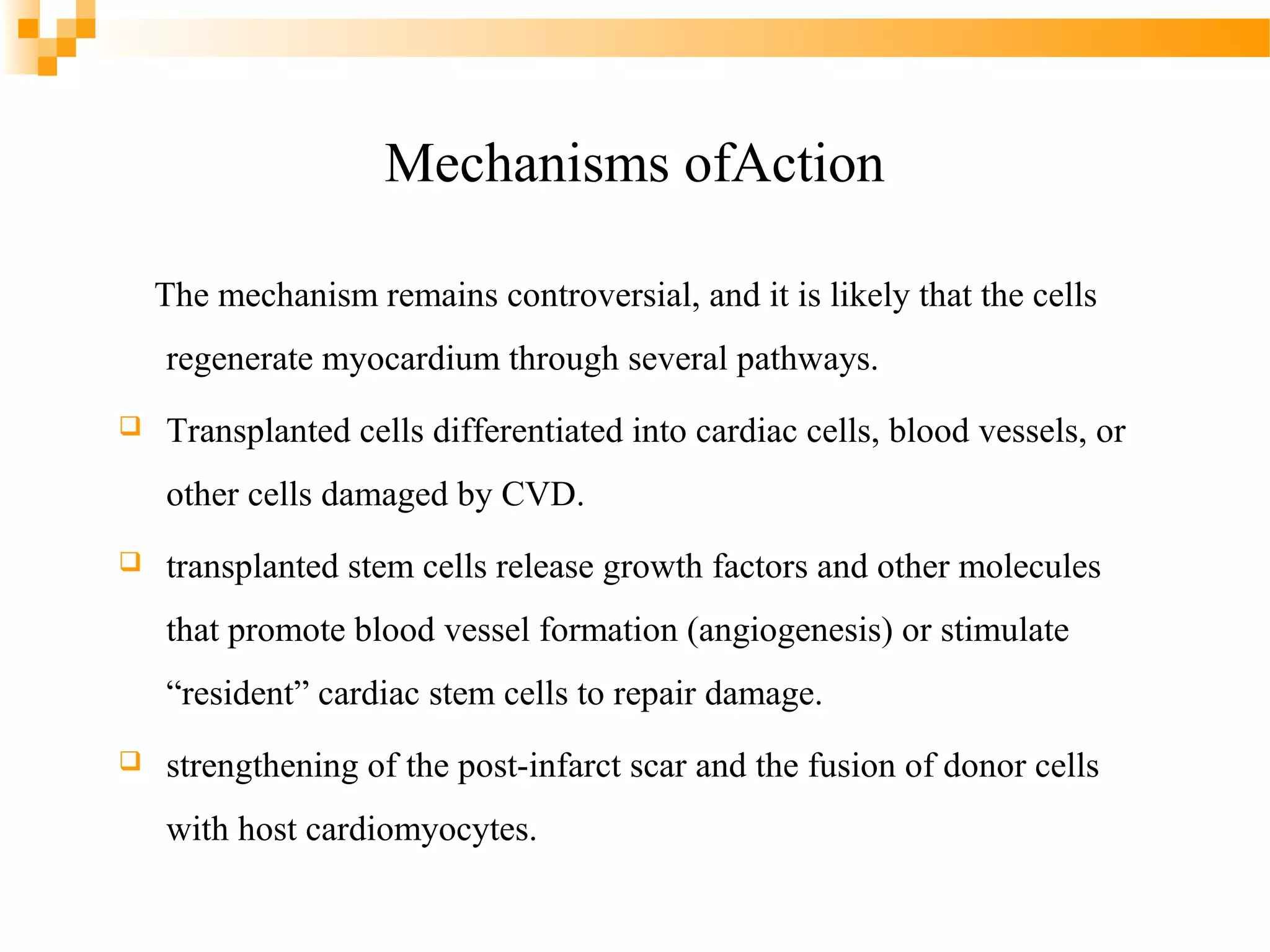 Mechanisms ofAction
The mechanism remains controversial, and it is likely that the cells
regenerate myocardium through several pathways.


Transplanted cells differentiated into cardiac cells, blood vessels, or
other cells damaged by CVD.



transplanted stem cells release growth factors and other molecules
that promote blood vessel formation (angiogenesis) or stimulate
“resident” cardiac stem cells to repair damage.



strengthening of the post-infarct scar and the fusion of donor cells
with host cardiomyocytes.

 
